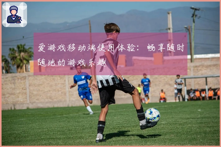 爱游戏移动端使用体验：畅享随时随地的游戏乐趣