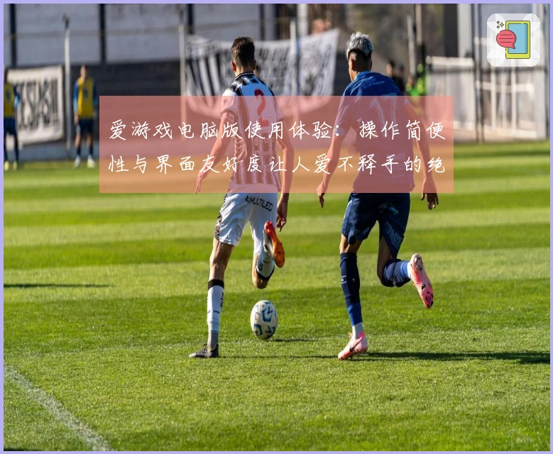 爱游戏电脑版使用体验：操作简便性与界面友好度让人爱不释手的绝佳感受