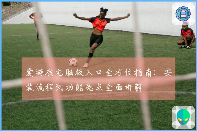 爱游戏电脑版入口全方位指南：安装流程到功能亮点全面讲解