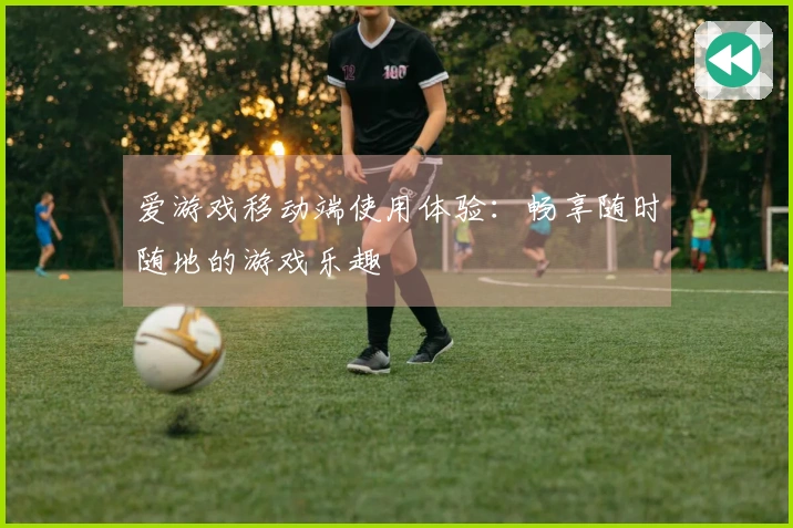 爱游戏移动端使用体验：畅享随时随地的游戏乐趣