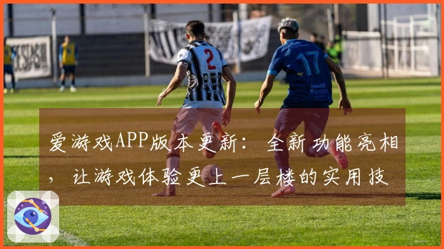 爱游戏APP版本更新：全新功能亮相，让游戏体验更上一层楼的实用技巧分享